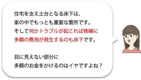 住宅を支え土台となる床下は、家の中で最も重要な箇所です。そして何かトラブルが起これば修繕に多額の費用が発生するのも床下です。目に見えない部分に多額のお金をかけるのはイヤですよね?