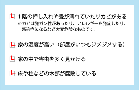 1階の押し入れや畳が濡れていたりカビがある。家の湿度が高い。家の中で害虫を多く見かける。床や柱などの木部が腐敗している。