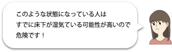 このような状態になっている人はすでに床下が湿気ている可能性が高いので危険です!