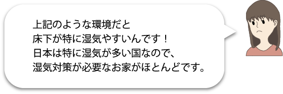 上記のような環境だと床下が特に湿気やすいんです!日本は特に湿気が多い国なので、湿気対策が必要なお家がほとんどです。