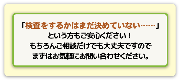 検査をするかどうか決めていないお客様もお気軽にお問い合わせ下さい!