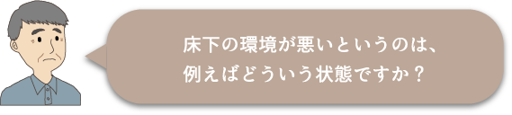 床下の環境が悪いというのは、例えばどういう状態ですか？